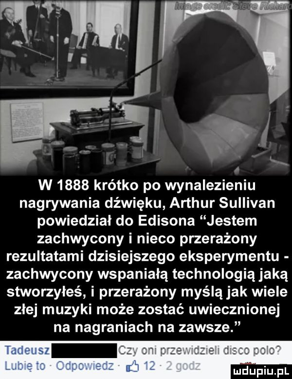 w      krótko po wynalezieniu nagrywania dźwięku arthur sullivan powiedział do edisona jestem zachwycony i nieco przerażony rezultatami dzisiejszego eksperymentu zachwycony wspaniałą technologią jaką stworzyłeś i przerażony myślą jak wiele zlej muzyki może zostać uwiecznionej na nagraniach na zawsze