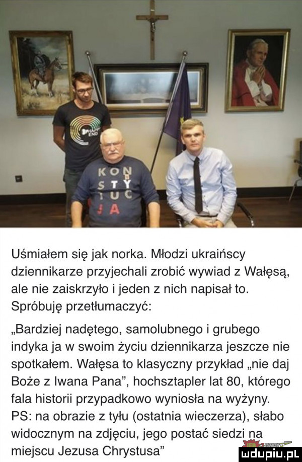 uśmiałem się jak norka. młodzi ukraińscy dziennikarze przyjechali zrobić wywiad z wałęsą ale nie zaiskrzyło ijeden z nich napisał to. spróbuję przetłumaczyć bardziej nadętego samolubnego i grubego indyka ja w swoim życiu dziennikarza jeszcze nie spotkałem. wałęsa to klasyczny przykład nie daj boże z iwana pana hochsztapler lat    którego fala historii przypadkowo wyniosła na wyżyny. ps na obrazie z tyłu ostatnia wieczerza słabo widocznym na zdjęciu jego postać siedzi na miejscu jezusa chwstusa