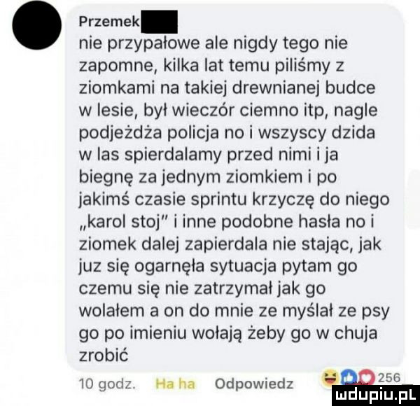 przemek nie przypałowe ale nigdy tego nie zapomne kilka lat temu piliśmy z ziomkami na takiej drewnianej budce w lesie był wieczór ciemno ibp nagle podjeżdża policja no i wszyscy dzida w as spierdalamy przed nimi i ja biegnę za jednym ziomkiem i po jakimś czasie sprintu krzyczę do niego karol stoj i inne podobne hasła na i ziomek dalej zapierdala nie stając jak juz się ogarnęła sytuacja pytam go czemu się nie zatrzymal jak go wolalem a on do mnie ze myslal ze psy go po imieniu walają żeby go w chuja zrobić    oaz haba  d owiedz mas   p mduplu pl