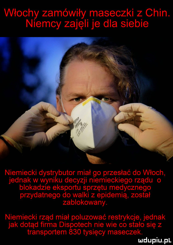 włochy zamówiły maseczki z chin. niemcy zajęli je dla siebie niemiecki dystrybutor mial go przesiać do wloch jednak w wyniku decyzji niemieckiego rządu o blokadzie eksportu sprzętu medycznego przydatnego do walki z epidemią zostal zablokowany. niemiecki rząd mial poluzować restrykcje jednak jak dotąd ﬁrma dispotech nie wie co stało się z transportem     tysięcy maseczek