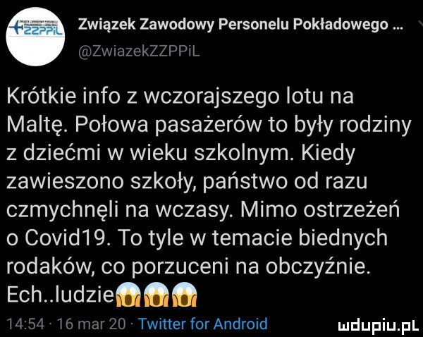 związek zawodowy personelu pokładowego arzwmzekzzppil krótkie info z wczorajszego lotu na maltę. połowa pasażerów to były rodziny z dziećmi w wieku szkolnym. kiedy zawieszono szkoły państwo od razu czmychnęli na wczasy. mimo ostrzeżeń o covid  . to tyle w temacie biednych rodaków co porzuceni na obczyźnie. ech udzieﬁﬂﬂ          mar zo twitterfor android