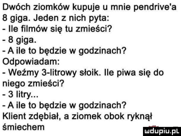 dwóch ziomków kupuje u mnie pendrive a   giga. jeden z nich pyta ile filmów się tu zmieści   giga. a ile to będzie w godzinach odpowiadam weźmy   iitrowy słoik. ile piwa się do niego zmieści   litry. a ile to będzie w godzinach klient zdębial a ziomek obok ryknął śmiechem