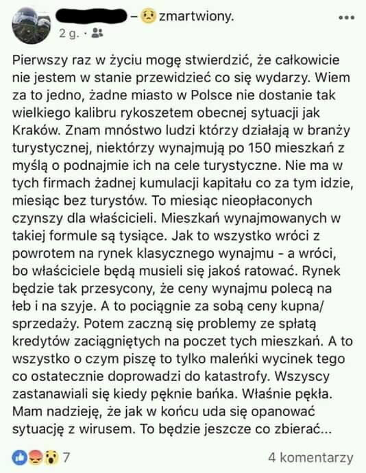 zmartwiony. abakankami    pierwszy raz w życiu mogę stwierdzić że calkowicie nie jestem w stanie przewidzieć co się wydarzy. wiem za to jedno żadne miasto w polsce nie dostanie tak wielkiego kalibru rykoszetem obecnej sytuacji jak kraków. znam mnóstwo ludzi którzy działają w branży turystycznej niektórzy wynajmują po     mieszkań z myślą o podnajmie ich na cele turystyczne. nie ma w tych firmach żadnej kumulacji kapitalu co za tym idzie miesiąc bez turystów. to miesiąc nieopłaconych czynszy dla wlascicieli mieszkań wynajmowanych w takiej formule są tysiące. jak to wszystko wróci   powrotem na rynek klasycznego wynajmu a wróci bo wlasciciele będą musieli się jakoś ratować. rynek będzie tak przesycony że ceny wynajmu polecą na leb i na szyje. a to pociągnie za sobą ceny kupna sprzedaży. potem zaczną się problemy ze splata kredytów zaciągniętych na poczet tych mieszkań. a to wszystko o czym pisze to tylko maleńki wycinek tego co ostatecznie doprowadzi do katastrofy. wszyscy zastanawiali się kiedy pęknie bańka. wlas nie pekla. mam nadzieję że jak w końcu uda się opanować sytuację z wirusem. to będzie jeszcze co zbierać. och     komentarzy