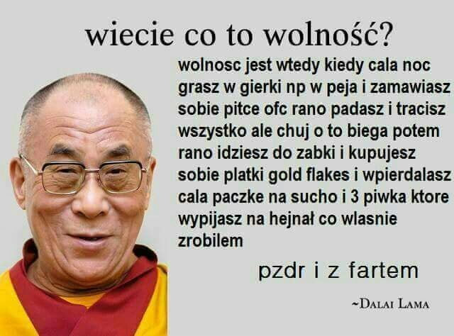 wiecie co to wolność wolnosc jest wtedy kiedy cala noc grasz w gierki np w paja i zamawiasz sobie piłce ofc rano padasz i tracisz wszystko ale chuj o to biega potem rano idziesz do zabki i kupujesz sobie platki gold ﬂakes i wpierdalasz cala paczke na sucho i   piwka ktore wypijasz na hejnał co wlasnie zrobilem pzpr i z fartem dal u lama