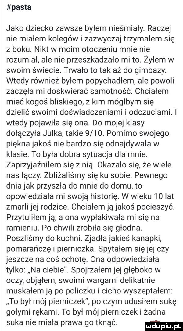 pasta jako dziecko zawsze byłem nieśmiały. raczej nie miałem kolegów i zazwyczaj trzymałem się z boku. nikt w moim otoczeniu mnie nie rozumiał ale nie przeszkadzało mi to żyłem w swoim świecie. trwało to tak az do gimbazy. wtedy również byłem popychadłem ale powoli zaczęła mi doskwierać samotność. chcialem mieć kogoś bliskiego z kim mógłbym się dzielić swoimi doświadczeniami i odczuciami. i wtedy pojawiła się ona. do mojej klasy dołączyła julka takie     . pomimo swojego piękna jakoś nie bardzo się odnajdywała w klasie. to była dobra sytuacja dla mnie. zaprzyjaźniłem się z nią. okazalo się ze wiele nas łączy. zbliżalis my się ku sobie. pewnego dnia jak przyszła do mnie do domu to opowiedziała mi swoją historię. w wieku   at zmarli jej rodzice. chcialem ją jakoś pocieszyć. przytuliłem ją a ona wypłakiwała mi się na ramieniu. po chwili zrobiła się głodna. poszliśmy do kuchni. zjadła jakieś kanapki pomarańczę i pierniczka. spytałem sięjej czy jeszcze na coś ochotę ona odpowiedziała tylko na ciebie. spojrzałem jej głęboko w oczy objąłem swoimi wargami delikatnie muskałem ją po policzku i cicho wyszeptałem to był mój pierniczek po czym udusiłem sukę gołymi rękami. to był mój pierniczek i żadna suka nie miała prawa go tonąc