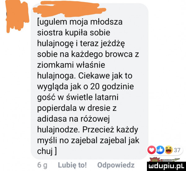 ugulem moja młodsza siostra kupila sobie hulajnogę i teraz jeżdżę sobie na każdego browca z ziomkami właśnie hulajnoga. ciekawejak to wygląda jak o    godzinie gość w świetle latarni popierdala w dresie z adidasa na różowej hulajnodze. przecież każdy myśli no zajebal zajebal jak chuj          lunięto odpowiedz
