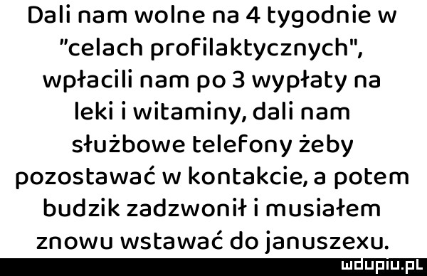 dali nam wolne na   tygodnie w celach profilaktycznych wypłacili nam po   wypłaty na leki i witaminy dali nam służbowe telefony żeby pozostawać w kontakcie a potem budzik zadzwonił i musiałem znowu wstawać do januszewu