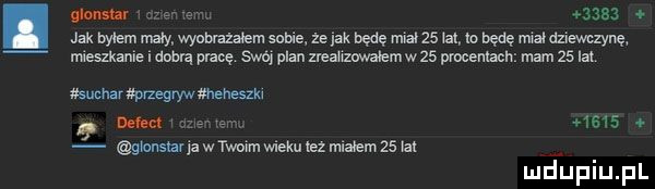 am      o jak bytem nuty wyobrażałem sebie że jak będę miał    lat to będę muł dziewczynę m eszkani i dobrą pt mę swój plan zreauzwatemwzf. procentach mam    lat surmar przegryw amneszm not cx gmnsur ja w twoim wieku tez matem    tex