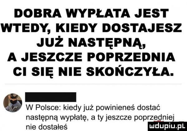 dobra wypłata jest wtedy kiedy dostajesz już następną a jeszcze poprzednia cl się nie szoł iczyła. w polsce kiedyjuż powinieneś dostać następną wypłatę a ty jeszcze poprzedniej nie dostałeś ndupiu pl