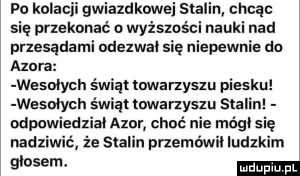 po kolacji gwiazdkowe stalin chcąc się przekonać o wyższości nauki nad przesądami odezwał się niepewnie do azora wesolych świąt towarzyszu piesku wesolych świąt towarzyszu stalin odpowiedział azor choć nie mógł się nadziwić że stalin przemówił ludzkim głosem