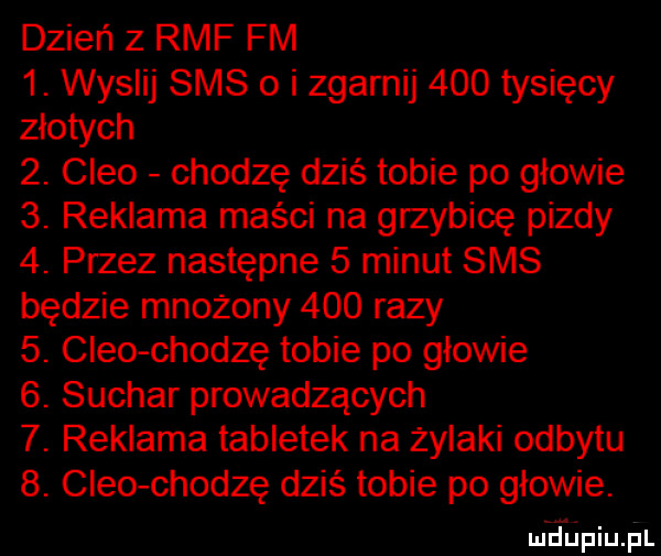 dzień z rmf fm  . wyslij sms o i zgarnij     tysięcy złotych  . clio chodzę dziś tobie po głowie  . reklama maści na grzybicę pizdy  . przez następne   minut sms będzie mnożony     razy  . clio chodzę tobie po głowie  . suchar prowadzących  . reklama tabletek na żylaki odbytu  . clio chodzę dziś tobie po głowie. mhupiu pl