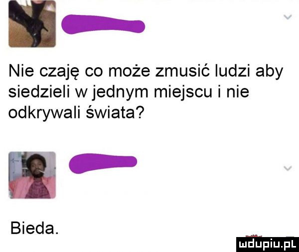 nie czaję co może zmusić ludzi aby siedzieli wrednym miejscu i nie odkrywali świata. bieda