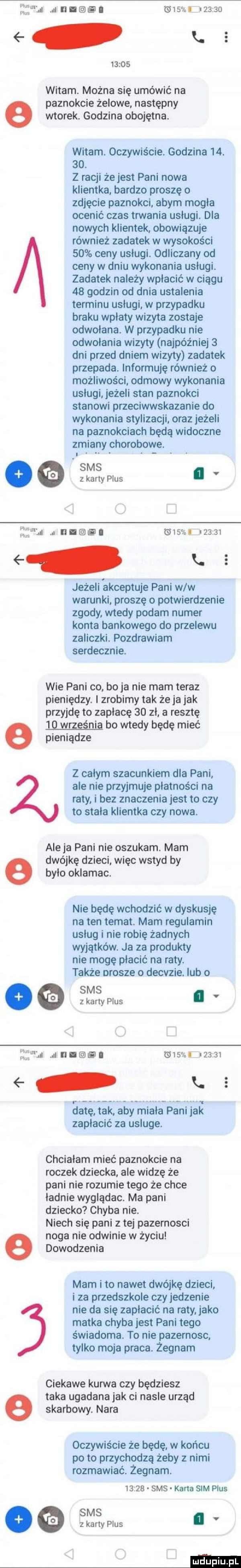 limb t il i l tomm       k.       n witam. można się umówić na paznokcie żelowe. następny wtorek. godzina obojętna. witam. oczywiście. godzina   .   . z racji że jest pani nowa klientka bardzo proszę   zdjęcie paznokci abym mogła ocenić czas trwania usługi. dba nowych klientek. obowiązuje również zadatek w wysokości    ceny usługi. odliczany od ceny w dniu wykonania usługi. zadatek należy wpłacić w ciągu    godzin od dnia ustalenia terminu usługi. w przypadku braku wpłaty wizyta zostaje odwołana. w przypadku nie odwolania wizyty najróżniej   dni przed dniem wizyty zadatek przepada. informuję również o możliwości odmowy wykonania usługi jeżeli stan paznokci stanowi przeciwwskazania do wykonania stylizacji oraz jeżeli na paznokciach będą widoczne zmiany chorobowe. abakankami. abakankami. abakankami. sms   zkartypius. elfman. rumem wsa     . jeżeli akceptuje pani w w warunki. proszę o potwierdzenie zgody wtedy podam numer konta bankowego do przelewu zaliczki. pozdrawiam serdecznie. wie pani co bo ja nie mam teraz pieniędzy. i zrobimy tak żejajak przyjdę to zapłacę    zl a resztę e    wrzesnia bo wtedy będę mieć pieniądze z całym szacunkiem dla pani ale nie przyjmuje płatności na raty i bez znaczenia jest to czy to stała klientka czy nowa. ale ja pani nie oszukam. mam dwójkę dzieci więc wstyd by e było oklamac. nie będę wchodzić w dyskusje na ten temat. mam regulamin usług i nie robię żadnych wyjątków. ja za produkty nie mogę płacić na raty. także prosze o decvzie. lub   sms o z karty plus. slim jun     mru aar. le     a gig r aiagpgniaz zapłacić za usluge. chciałam mieć paznokcie na roczek dziecka ale widzę że pani nie rozumie tego ze chce ładnie wyglądac. ma pani dziecko chyba nie. niech się pani z tej pazernosci noga nie chwinie w życiu dowodzenia mam i to nawet dwójkę dzieci i za przedszkole czy jedzenie nie da się zapłacić na raty jako matka chyba jest pani tego świadoma. to nie pazemosc tylko moja praca. żegnam ciekawe kanna czy będziesz taka ugadanajak ci nasle urząd e skarbowy. nara oczywiście że będę. w końcu po to przychodzą żeby z nimi rozmawiać. żegnam.       sms karta sim plus ms ea ękartyplus. mam