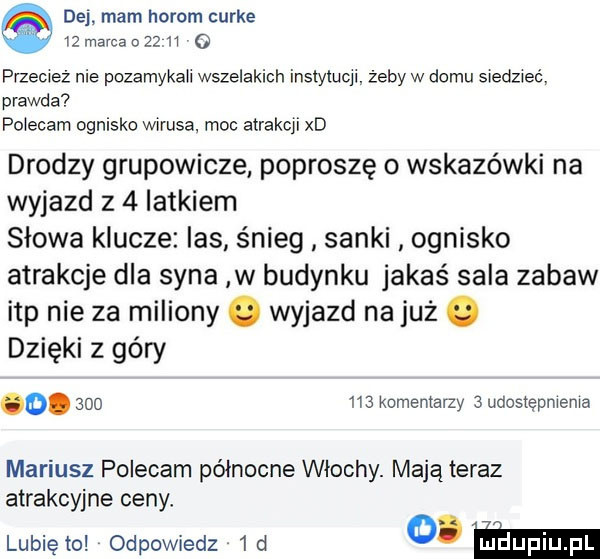 dej. mam horom curie    marca o       o przecież nie pozamykali wszelakich instytucjl. żeby w domu siedzieć. prawda polecam ognisko wirusa. moc atrakcji xd drodzy grupowicze poproszę o wskazówki na wyjazd z   latkiem słowa klucze las śnieg sanki ognisko atrakcje dla syna w budynku jakaś sala zabaw ibp nie za miliony wyjazd na już. dzięki z góry o.         komentarzy   udostępnienia mariusz polecam północne włochy. mają teraz atrakcyjne ceny lunięto odpowiedz  d o ﬂm