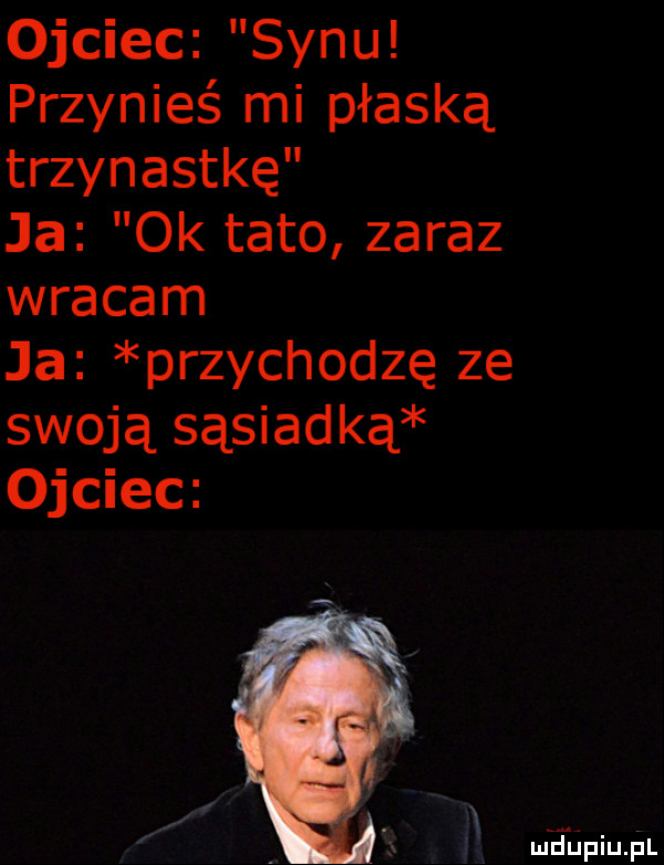 ojciec synu przynieś mi płaską trzynastkę ja  k tato zaraz wracam ja przychodzę ze swoją sąsiad ką ojciec meiniupl