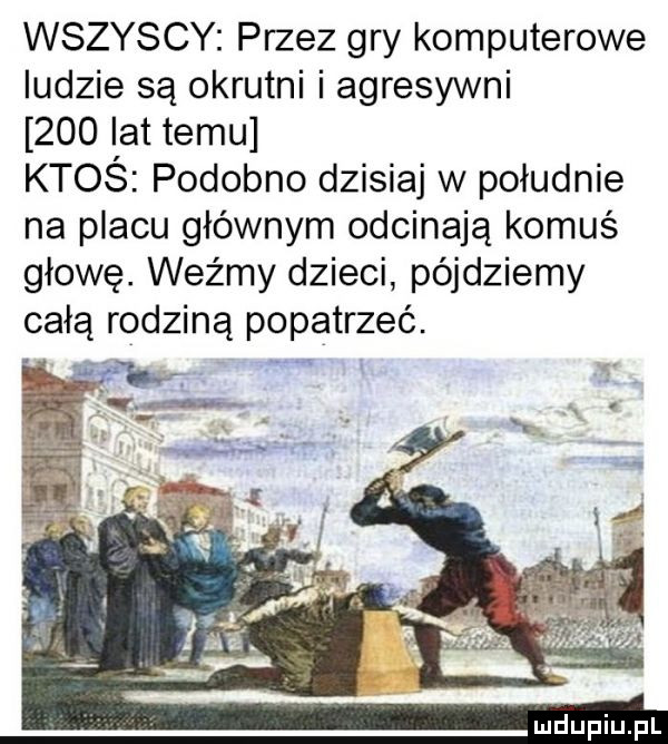 wszyscy przez gry komputerowe ludzie są okrutni i agresywni     lat temu ktoś podobno dzisiaj w południe na placu głównym odcinają komuś głowę. weźmy dzieci pójdziemy całą rodziną popatrzeć. abakankami