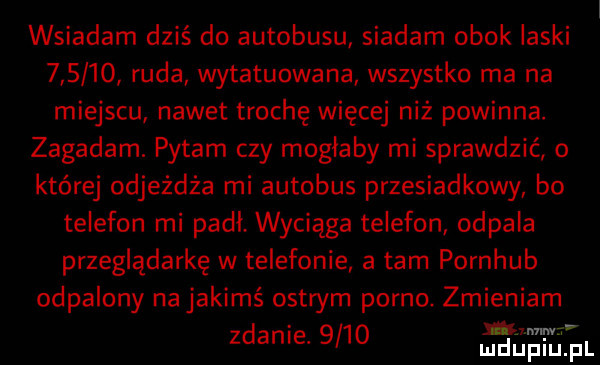 wsiadam dziś do autobusu siadam obok laski        ruda wytatuowana wszystko ma na miejscu nawet trochę więcej niż powinna. zagadam. pytam czy mogłaby mi sprawdzić o której odjeżdża mi autobus przesiadkowy bo telefon mi padł. wyciąga telefon odpala przeglądarkę w telefonie a tam pornhub odpalony na jakimś ostrym porno. zmieniam zdanie