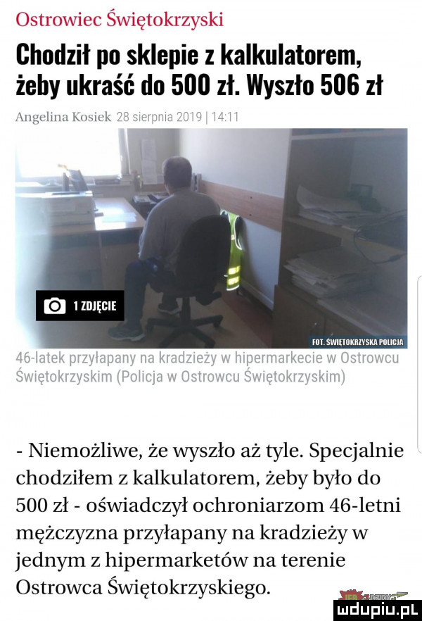ostrowiec świętokrzyski chodził po sklepie kalkulatorem żeby ukraść do     zł. wyszło     zł xngulumlw uk na   hr niemożliwe że wyszło aż tyle. specjalnie chodziłem z kalkulatorem żeby było do     zł oświadczył ochroniarzem    letni mężczyzna przyłapany na kradziezy w jednym z hipermarketów na terenie ostrowca świętokrzyskiego