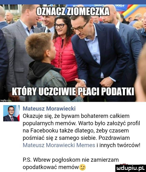 k óiiy gzgiwi eęeagięatki i mateusz morawiecki okazuje się ze bywam bohaterem całkiem popularnych memów. warto było założyć profil na facebooku także dlatego żeby czasem pośmiać się z samego siebie. pozdrawiam mateusz moraw eak memes i innych twórców p s. wbrew pogłoskom nie zamierzam opodatkować memów