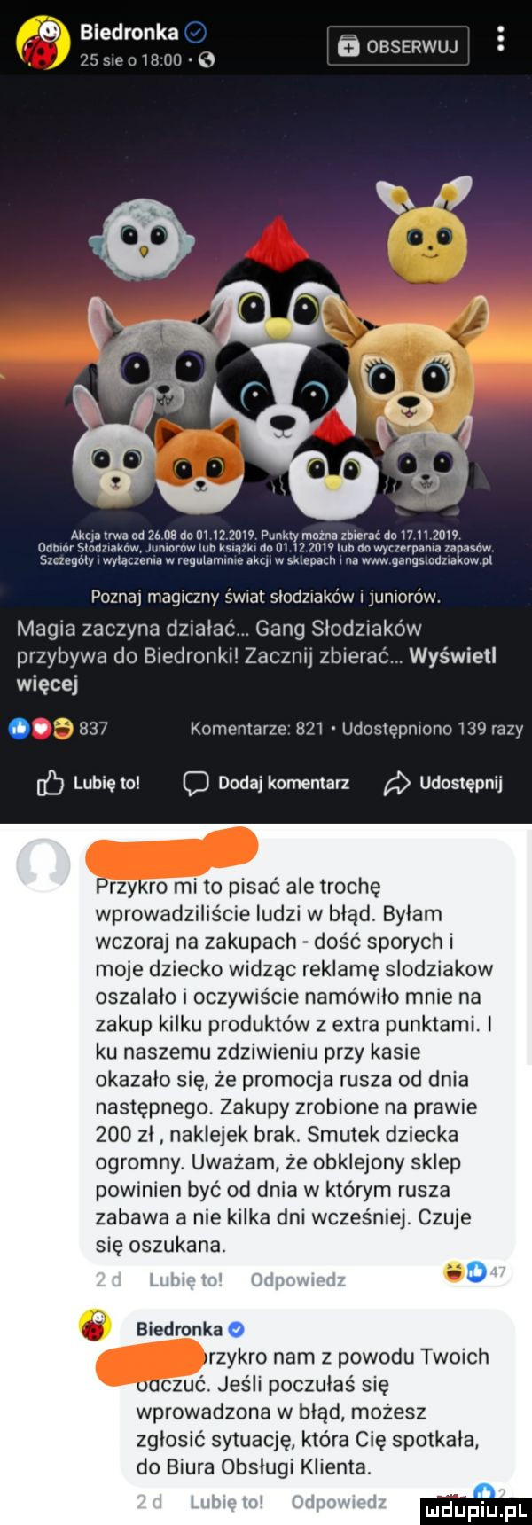 biedronka. samu   l  w  . obserwuj aaa uda nd      no m iz zew may mam zbmac do    h zew gamer smmmw junmmw lub ksmma m iz mw lub do wyczerpania zapasów szcugćly iwyuezema w regulammre akii w sklepach. ww gangslodnakow pl poznaj magiczny świat słodziaków i juniorów magia zaczyna dzialaó gang słodziaków przybywa do biedronkii zacznij zbierac. wyświetl więcej.     komentarze     udostępniono     razy lb lubielc c dodaj komentarz udostępnij rzyro mi to pisać ale trochę wprowadzi ie ludzi w błąd byłam wczoraj na zakupach dość sporych i moje dziecko widząc reklamę slodziakow oszalalo i oczywiście namówiło mnie na zakup kilku produktów z extra punktami. ku naszemu zdziwieniu przy kasie okazalo sie że promocja rusza od dnia następnego. zakupy zrobione na prawie     zi naklejek brak. smutek dziecka ogromny. uważam że obklejony sklep powinien być od dnia w którym rusza zabawa a nie kilka dni wcześniej. czuje się oszukana. o dżonka rzykro nam z powodu twoich   jeśli poczułaś się wprowadzona w błąd możesz zglosic sytuację która cię spotkala do biura obsługi klienta