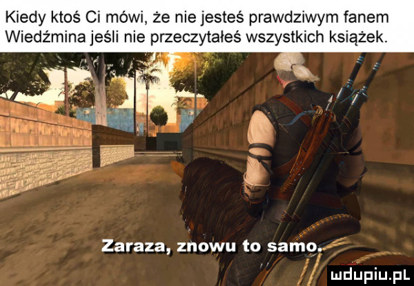 kiedy ktoś ci mówi że nie jesteś prawdziwym fanem wiedźmina jeśli nie przeczytałeś wszystkich książek. zaraza znowu to samo