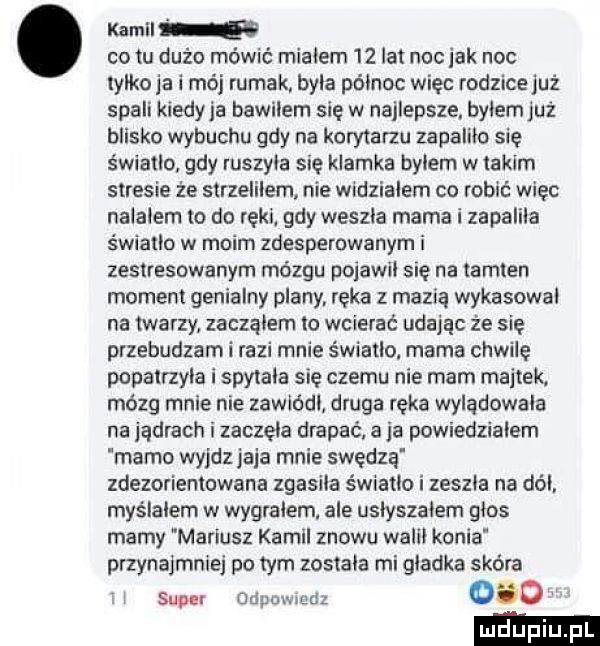 kamil co tu dużo mówić mialem    lat noc jak noc lalko ja i mój rumak byla polnoc więc rodzice już spali kiedyja bawilem się w najlepsze bylem już blisko wybuchu gdy na korytarzu zapalila się światło gdy ruszyla się klamka bylem w takim stresie że sirzelilem nie widzialem co robić więc nalalem to do ręki gdy weszla mama i zapalila światło w moim zdesperowanym i zestresowanym mózgu pojawil sie na tamten moment genialny plany. ręka z mazią wykasowal na twarzy zaczalem lo wcierać udając że się przebudzam i razi mnie światło mama chwilę popalrzyla i spytala się czemu nie mam majtek. mózg mnie nie zawiódl druga ręka wylądowała na jądrach i zaczela drapać. a ja powiedzialem mamo wyjdz jaja mnie swędzą zdezorientowana zgasila światło i zeszla na dal. myślałem w wygralem. ale uslyszalem glos marny mariusz kamil znowu walll konia przynajmniej po tym zostala mi gladka skóra super odpuwmrjz