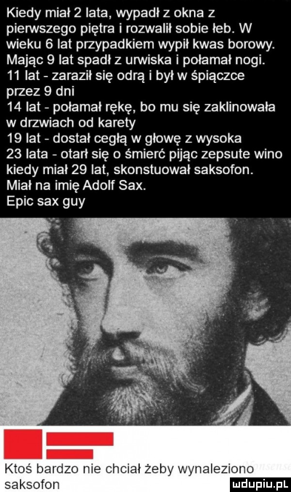kiedy miał   lata wypadł z okna   pierwszego piętra i rozwalił sobie łeb. w wieku   lat przypadkiem wypil kwas borowy. mając   lat spadł z urwiska i połamał nogi.    lat zaraził się odrą i był w śpiączce przez   dni    lat połamał rękę bo mu się zaklinowała w drzwiach od karety    lat dostał cegłą w głowę z wysoka    lata otarł się o śmierć pijąc zepsute wino kiedy miał    lat skonstuował saksofon. miał na imię adolf sax. eric sax gay ktoś bardzo nie chciał żeby wynaleziono saksofon