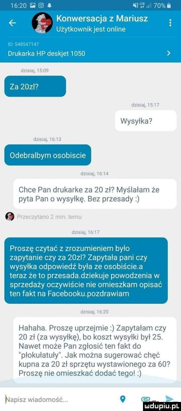 el. i ne l jao vii.   onweracjaa mari uaz   q uż ko nikjesto line somma d uakrka hpdesk anose dosraj.       za    i dzisiaj       wysyłka dzisiaj.       dzlsiai  bt   chce pan drukarke za    zł myślałam że pyta pan o wysyłkę. bez przesady. przeczytano   mln temu dziara       proszę czytać z zrozumieniem było zapytanie czy za    l zapytała pani czy wysyłka odpowiedź była ze osobiściea teraz że to przesadadziekuje powodzenia w sprzedazy oczywiście nie omieszkam opisać ten fakt na facebookupozdrawiam ﬂzlsiaj       hahaha. proszę uprzejmie zapytałam czy    zł za wysyłkę bo koszt wysyłki był   . nawet może pan zgłosić ten fakt do płokułatuły. jak można sugerować chęć kupna za    zł sprzętu wystawionego za    proszę nie omieszkać dodać tego napisz wiadomość.   w