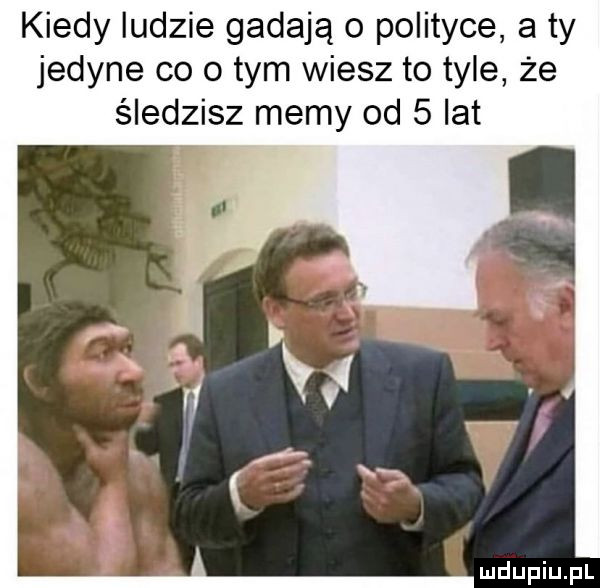 kiedy ludzie gadają o polityce a ty jedyne co o tym wiesz to tyle że śledzisz memy od   lat
