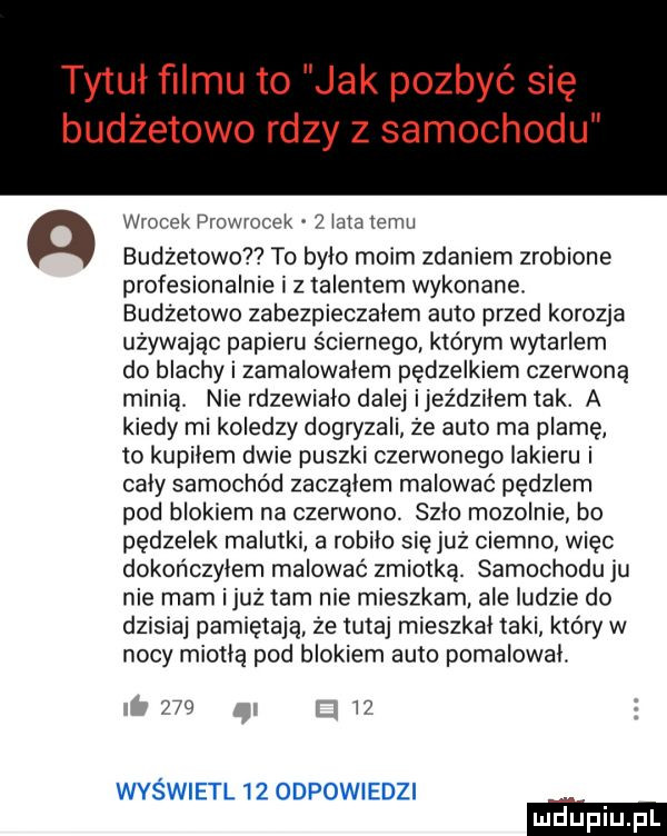 tytuł filmu to jak pozbyć się budżetowo rdzy z samochodu a wronek prowrocek   lala temu budżetowo to bylo moim zdaniem zrobione profesjonalnie i z talentem wykonane. budżetowe zabezpieczalem auto przed korozja używając papieru ściernego któwm wytarlem do blachy i zamalowalem pędzelkiem czerwoną minią nie rdzewialo dalej inez dziwem tak. a kiedy mi koledzy dogryzali że auto ma plamę to kupilem dwie puszki czerwonego lakieru i caly samochód zaczalem malować pędzlem pod blokiem na czerwono. szło mozolnie bo pędzelek malutki a robilo się już ciemno więc dokończyłem malować zmiotką samochodu ju nie mam iluż tam nie mieszkam ale ludzie do dzisiaj pamiętają że tutaj mieszkal taki który w nocy miodlą pod blokiem auto pomalowal.     l wyświetl    odpowiedzi