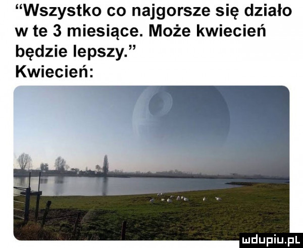 wszystko co najgorsze się działo w te   miesiące. może kwiecień będzie lepszy kwiecień