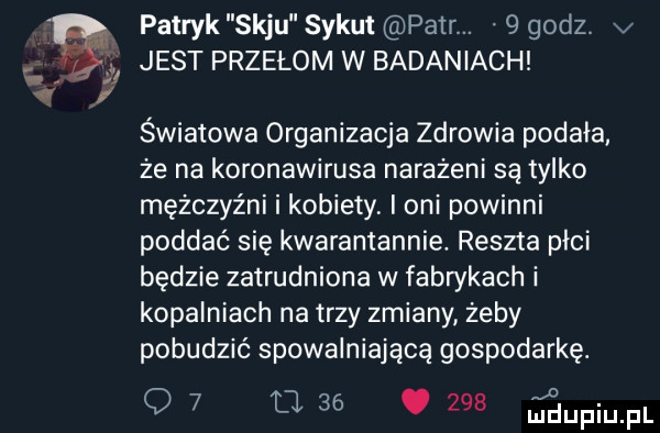 patryk saju sykut parr.   godz v jest przełom w badaniach światowa organizacja zdrowia podała że na koronawirusa narażeni są tylko mężczyźni i kobiety. oni powinni poddać się kwarantannie. reszta płci będzie zatrudniona w fabrykach i kopalniach na trzy zmiany żeby pobudzić spowalniającą gospodarkę. q       e.     jaupiupi