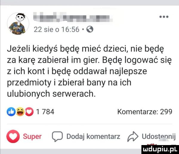 f    ie       e jeżeli kiedyś będę mieć dzieci nie będę za karę zabierał im gier. będę logować się z ich kont i będę oddawał najlepsze przedmioty i zbierał bany na ich ulubionych serwerach.     l     komentarze       super o dodaj komentarz a udostennij