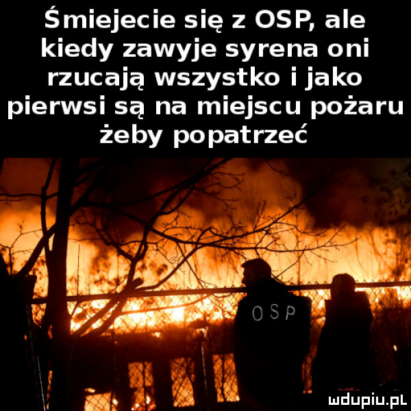 śmiejecie się z osp ale kiedy zawyje syrena oni rzucają wszystko itako pierwsi są na miejscu pożaru żeby popatrzeć