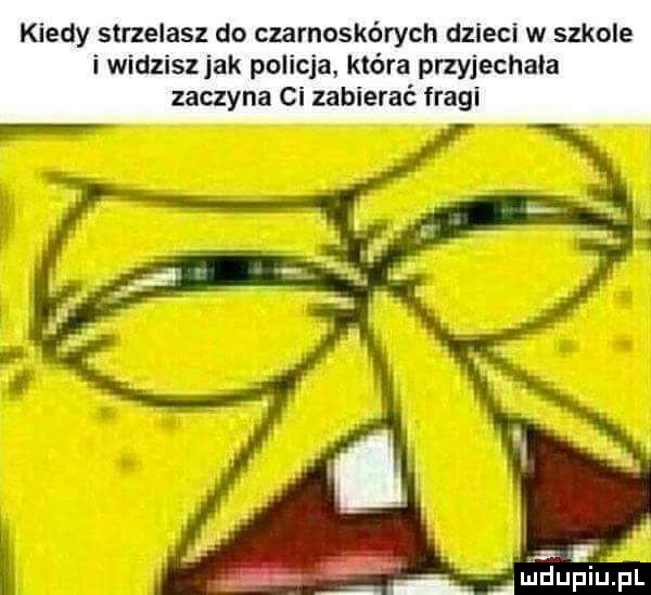 kiedy strzelasz do czarnoskórych dzieci w szkole i widziszjak policja. która przyjechala zaczyna ci zabierać fragi   amdupiupl