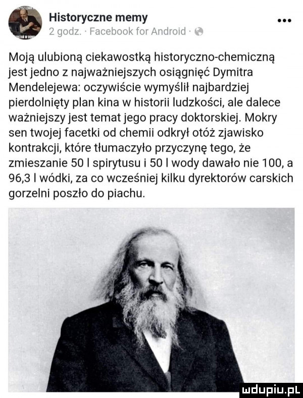 historyczne memy. moją ulubioną ciekawostką historyczko chemiczną jest jedno z najważniejszych osiągnięć dymitra mendelejewa oczywiście wymyślił najbardziej pierdolnięty plan kina w historii ludzkości. ale dalece ważniejszy jest temat jego pracy doktorskiej. mokry sen twojej facetki od chemii odkryl otóż zjawisko kontrakcji które tlumaczylo przyczynę tego że zmieszanie    i spirytusu i    i wody dawalo nie     a     wódki za co wcześniej kilku dyrektorów carskich gorzelni poszlo do piachu