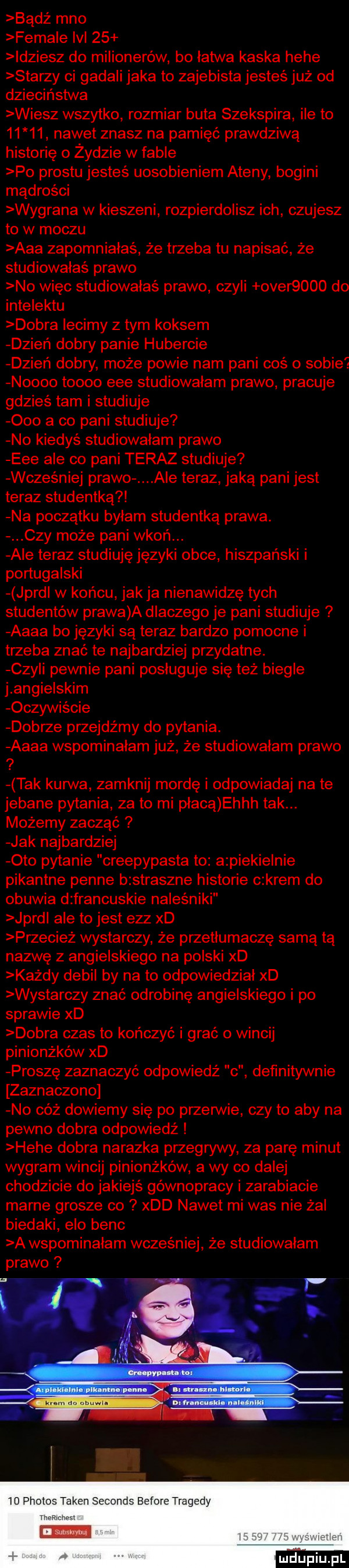 badż meo female lal    idziesz do milionerów bo latwa kaska hebe starzy ci gadali jaka to zajebista jesteś już od dzieciństwa wiesz wszytko rozmiar buta szekspira ile to       nawet znasz na pamięć prawdziwą historię o żydzie w fafle po prestu jesteś uosobieniem ateny bogini mądrości wygrana w kieszeni rozpierdolisz ich czujesz to w moczu aaa zapomniałaś że trzeba tu napisać że studiowałaś prawo no więc studiowałaś prawo czyli ober     do intelektu dobra lecimy z tym koksem dzień dobry panie hubercie dzień dobry może powie nam pani coś o sobie noooo toooo eee studiowałam prawo pracuje gdzieś tam i studiuje ooo a co pani studiuje no kiedyś studiowałam prawo eee ale co pani teraz studiuje wcześniej prawo ale teraz jaką pani jest teraz studentką na początku bylam studentką prawa. czy może pani wgoń. ale teraz studiuję języki obce hiszpański i portugalski jprdl w końcu jak ja nienawidzę tych studentów prawa a dlaczego je pani studiuje aaaa bo języki są teraz bardzo pomocne i trzeba znać te najbardziej przydatne. czyli pewnie pani posluguje się też biegle j angielskim oczywiście dobrze przejdźmy do pytania. aaaa wspominałam już że studiowałam prawo   tak kurwa zamknij mordę i odpowiadaj na te jebane pytania za to mi płacą ehhh tak. możemy zacząć jak najbardziej oto pytanie creepypasta to a piekielnie pikantne penne bzstraszne historie c krem do obuwia d francuskie naleśniki jard ale tojest elz xd przecież wystarczy że przetłumaczę samą tą nazwę z angielskiego na polski xd każdy debil by na to odpowiedzial xd wystarczy znać odrobinę angielskiego i po sprawie xd dobra czas to kończyć i grać o wincij pinionżków xd proszę zaznaczyć odpowiedź   definitywnie zaznaczono no cóż dowiemy się po pęzem ie czy to aby na pewno dobra odpowiedź hebe dobra nalazka przegrywy za parę minut wygram wincij pinionżków a wy co dalej chodzicie do jakiejś gównopracy i zarabiacie marne grosze co xdd nawet mi was nie żal biedaki elo bejc a wspominalam wcześniej że studiowałam prawo  d phobos token seconds before tragedy mm