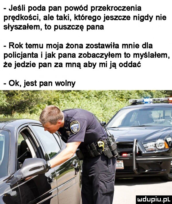 jeśli poda pan powód przekroczenia prędkości ale taki którego jeszcze nigdy nie słyszałem to puszczę pana rok temu moja żona zostawiła mnie dla policjanta imak pana zobaczyłem to myślałem że jedzie pan za mną aby mi ją oddać ok jest pan wolny ludu iu. l