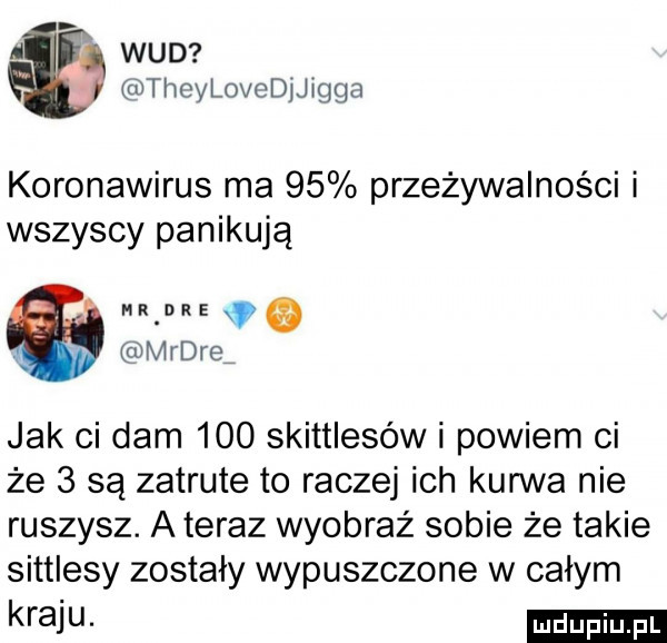 ai wad thcylochijigga koronawirus ma    przeżywalności i wszyscy panikują r dre e mądre jak ci dam     skittlesów i powiem ci że   są zatrute to raczej ich kurwa nie ruszysz. a teraz wyobraź sobie że takie sittlesy zostały wypuszczone w całym kfaiu