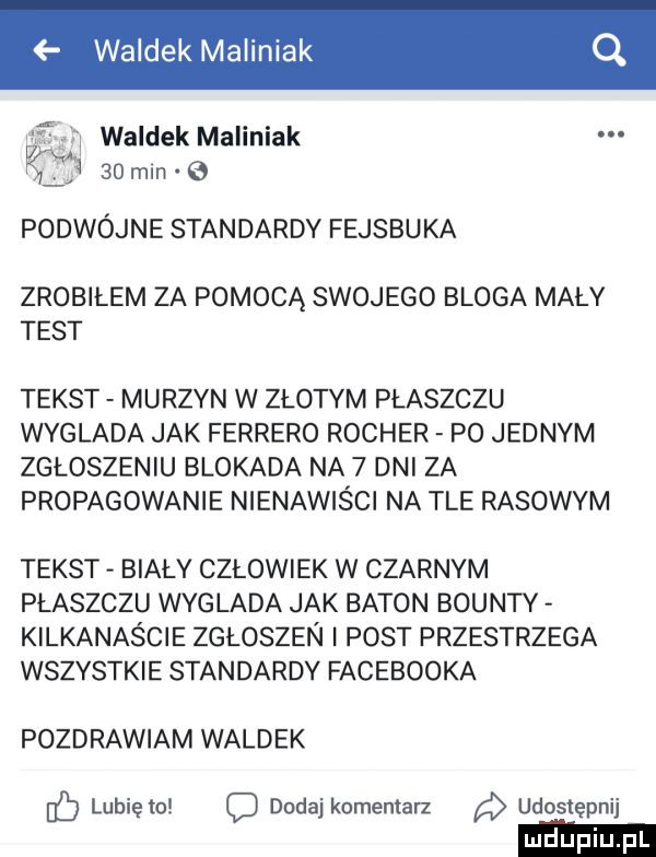 waldek maliniak waldek maliniak q    min podwójne standardy fejsbuka zrobiłem za pomocą swojego bloga mały test tekst murzyn w złotym płaszczu wyglada jak ferrero rocker p  jednym zgłoszeniu blokada na   dni za propagowanie nienawiści na tle rasowym tekst biały człowiek w czarnym płaszczu wyglada jak baton bounty kilkanaście zgłoszen i post przestrzega wszystkie standardy facebooka pozdrawiam waldek lubię to c dodaj komentarz udostępnij