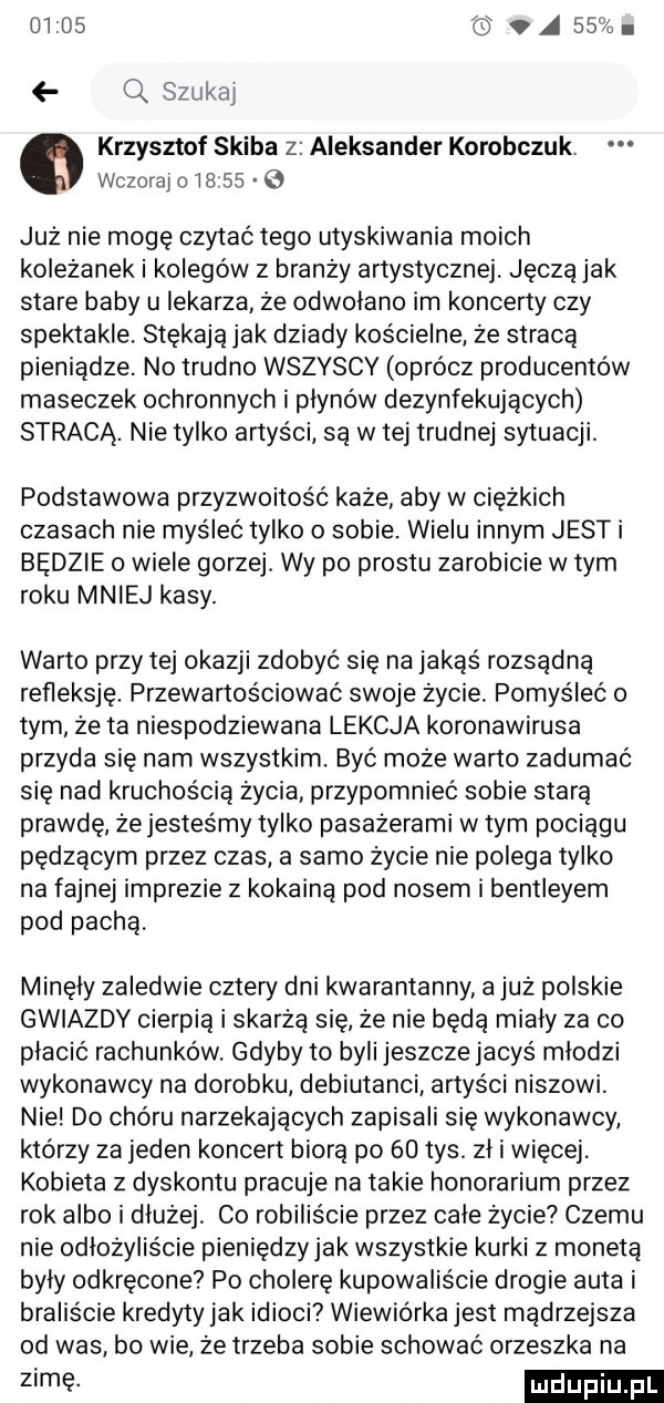 a    i q szukaj krzysztof skiba z aleksander korolczuk. wczoraj o         już nie mogę czytać tego utyskiwania moich koleżanek i kolegów z branży artystycznej jaczą jak stare baby ll lekarza że odwolano im koncerty czy spektakle. stękają jak dziady kościelne że stracą pieniądze. no trudno wszyscy oprócz producentów maseczek ochronnych i płynów dezynfekujących stracą. nie tylko artyści są w tej trudnej sytuacji. podstawowa przyzwoitość każe aby w ciężkich czasach nie myśleć tylko o sobie. wielu innym jesti będzie o wiele gorzej. wy po prestu zarobicie w tym roku mniej kasy. warto przy tej okazji zdobyć się na jakąś rozsądną refleksje. przewartościować swoje życie. pomyśleć o tym że ta niespodziewana lekcja koronawirusa przyda się nam wszystkim. być może warto zadumać się nad kruchością życia przypomnieć sobie starą prawdę że jesteśmy tylko pasażerami w tym pociągu pędzącym przez czas a samo życie nie polega tylko na fajnej imprezie z kokainą pod nosem i bentleyem pod pachą. minely zaledwie cztery dni kwarantanny a już polskie gwiazdy cierpią i skarżą się że nie będą mialy za co płacić rachunków. gdyby to byli jeszcze jacyś mlodzi wykonawcy na dorobku debiutanci artyści niszowi. nie do chóru narzekajacych zapisali się wykonawcy którzy za jeden koncert biorą po    tys. zł i więcej. kobieta z dyskontu pracuje na takie honorarium przez rok albo i dłużej co robiliście przez cale życie czemu nie odlozyliście pieniędzyjak wszystkie kurki z monetą byly odkręcone po cholerę kupowaliście drogie auta i braliście kredyty jak idioci wiewiórka jest mądrzejsza od was bo wie że trzeba sobie schować orzeszka na zimę