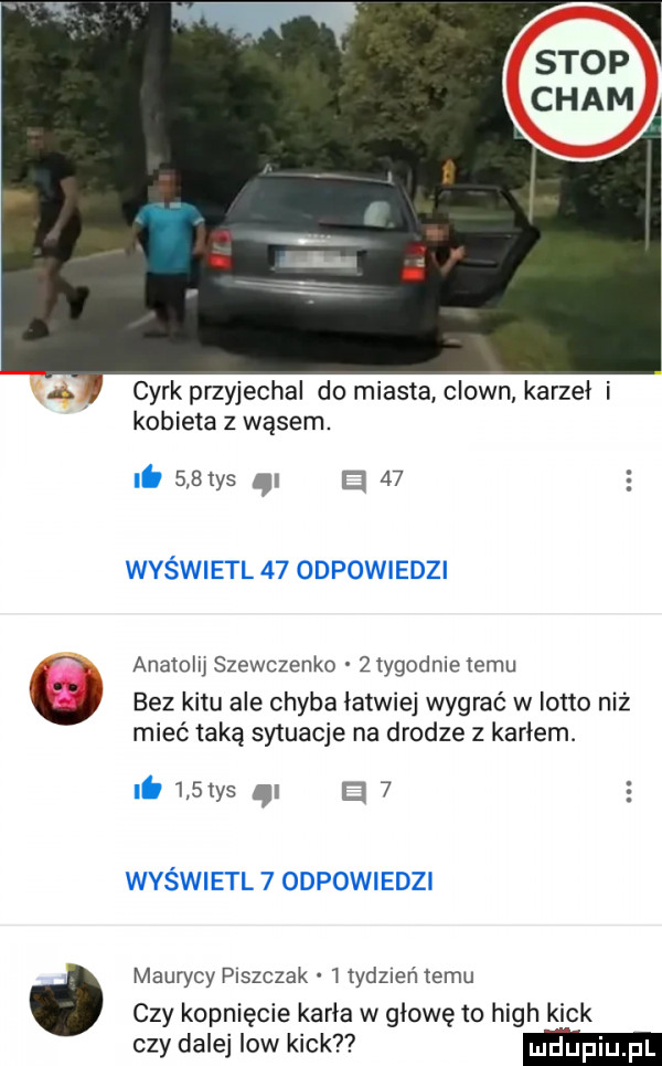 cyrk przyjechal do miasta clown karzeł i kobieta z wąsem.     tys d    s anatolij szewczenko żiygodnie temu bez kitu ale chyba łatwiej wygrać w lotto niż mieć taką sytuacje na drodze   karłem.     ys ci   maurycy paszczak i lydzreń temu czy kopnięcie karła w głowę m hugh kick czy dalej low kick ludupi