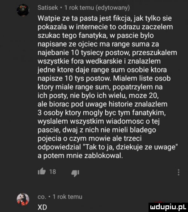 satisek   rok temu edytowany watpie ze ta pasta jest fikcja jak tylko sie pokazala w internecie to obrazu zaczepem szukac tego fanatyka w pascie bylo napisane ze ojciec ma range suma za najebanie    tysiecy postow przeszukalem wszystkie fora wedkarskie i znalazlem jedne ktore daje range sum osobie ktora napisze    tys postow. mialem liste osob ktory miale range sum popatrzylem na ich posty nie bylo ich wielu moze    ale biorac pod uwage historie znalazlem   osoby ktory mogly byc tym fanatykom. wyslalem wszystkim wiadomosc o tej pascie dwaj z nich nie mieli bladego pojecia o czym mowie ale trzeci odpowiedzial tak to ja. dziekuje ze uwage a potem mnie zablokowal. i.  e ql co   roktemu xd