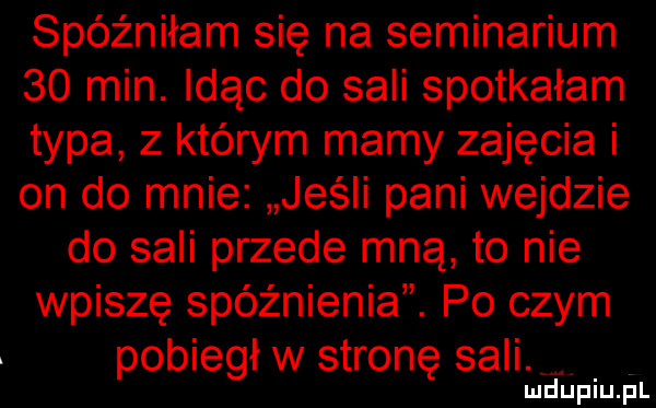 spóźniłam się na seminarium    min. idąc do sali spotkałam typa z którym mamy zajęcia i on do mnie jeśli pani wejdzie do sali przede mną to nie wpiszę spóźnienia. po czym pobiegł w stronę sali