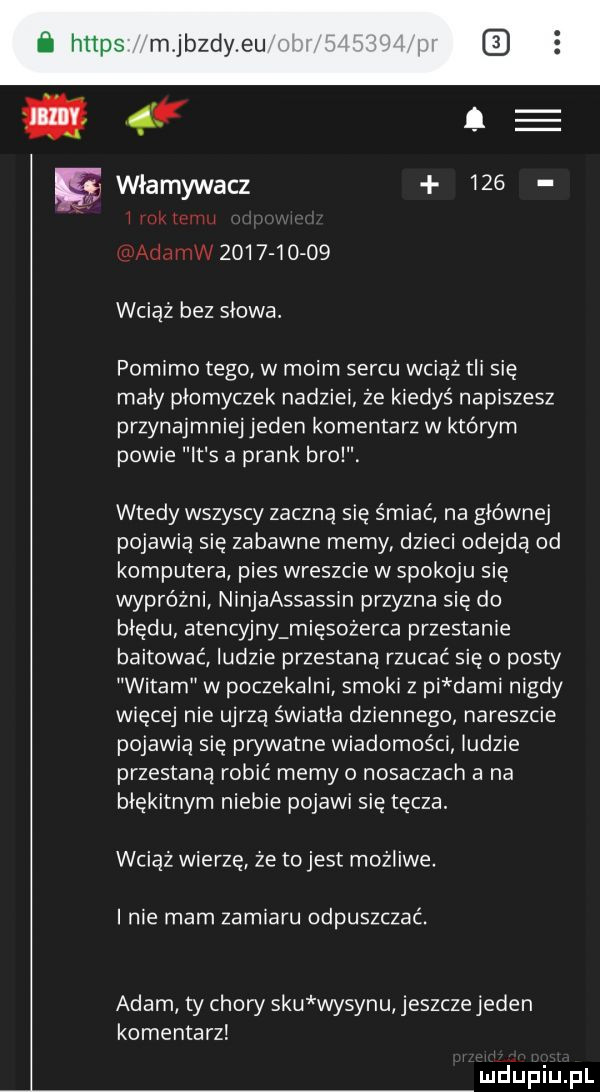 a i u iw      i  o  wciąż bez słowa pomimo tego w moim sercu wciąż tli się mały płomyczek nadziei że kiedyś napiszesz przynajmniej jeden komentarz w którym powie it s a prask brol. wtedy wszyscy zaczną się śmiać na głównej pojawią się zabawne memy dzieci odejdą od komputera pies wreszcie w spokoju się wypróżni ninjaassassin przyzna się do błędu atencyjny mięsożerca przestanie bastować ludzie przestaną rzucać się   posty witam w poczekalni smoki z pi demi nigdy więcej nie ujrzą światła dziennego nareszcie pojawią się prywatne wiadomości indzie przestaną robić memy o nosaczach a na błękitnym niebie pojawi się tęcza. wciąż wierzę że tojest możliwe. i nie mam zamiaru odpuszczać. adam ty chory siu wysypu jeszczejeden komentarz mdiniu pl