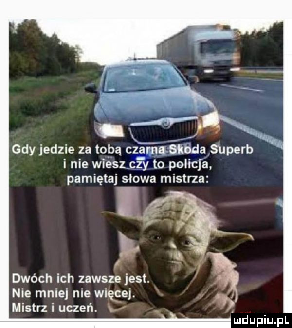 x gdy jedzie za tobą czarna śknda s uperb i nie wiesz czy to policja pamiętaj słowa mistrza dwóch ich zawsze jest. nie mniej nie więcej. mistrz i uczeń. xx lmdupiupl