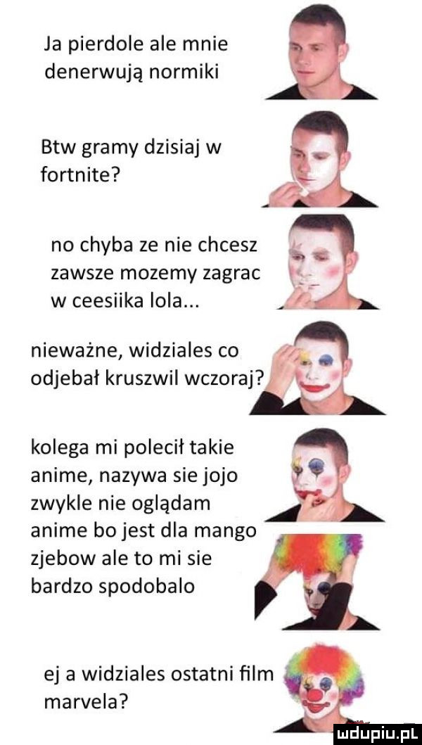 ja pierdole ale mnie denerwują normiki btw gramy dzisiaj w fortnite no chyba ze nie chcesz ś zawsze mozemy zagrac ibl w ceesiika lola. fl nieważne widziales co odjebał kruszwil wczoraj kolega mi polecił takie anime nazywa sie jojo zwykle nie oglądam anime bo jest dla mango zjebow ale to mi sie bardzo spodobalo ej a widziales ostatni film marcela