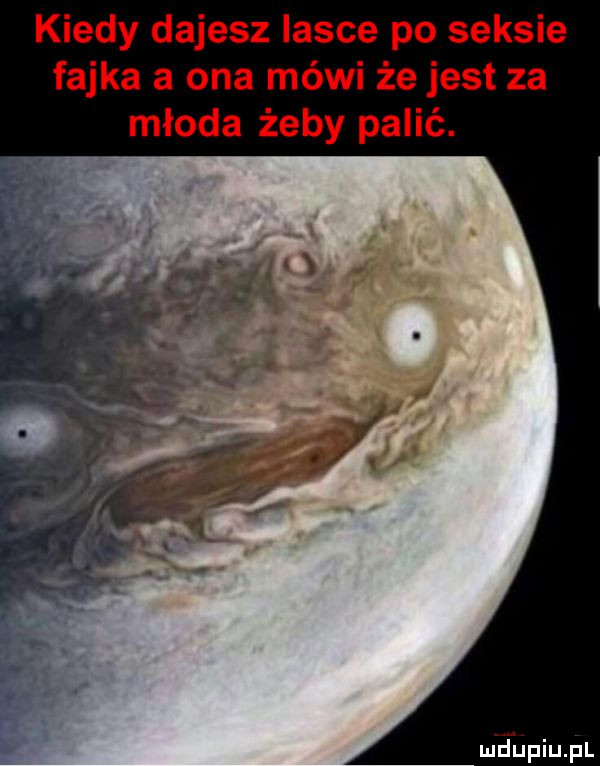 kiedy dajesz lasce po seksie fajka a ona mówi że jest za młoda żeby palić. mjupiupl