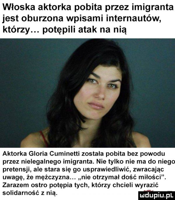 włoska aktorka pobita przez imigranta jest oburzona wpisami internautów którzy. potępili atak na nią aktorka gloria cuminetti zostala pobita bez powodu przez nielegalnego imigranta. nie tylko nie ma do nieg pretensji ale stara się go usprawiedliwić zwracając uwagę że mężczyzna. nie otrzymal dość miłości. zarazem ostro potępia tych którzy chcieli wyrazić solidarność z nią