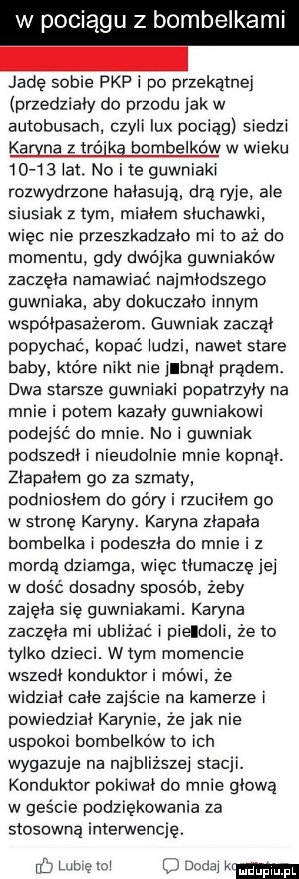 w pociągu z bombelkami jadę sobie pkp i po przekątnej przedziały do przodu jak w autobusach czyli lux pociąg siedzi kahna z trójką bombelków w wieku       lat. no i te guwniaki rozwydrzone hałasują drą ryje ale siusiak złym miałem słuchawki więc nie przeszkadzało mi to aż do momentu gdy dwójka guwniaków zaczęła namawiać najmłodszego guwniaka aby dokuczało innym współpasażerom. guwniak zaczął popychać kopać ludzi nawet stare baby które nikt nie jebnął prądem. dwa starsze guwniaki popatrzyły na mnie i potem kazały guwniakowi podejść do mnie. no i guwniak podszedł i nieudolnie mnie kopnął. złapałem go za szmaty podniosłem do góry i rzuciłem go w stronę karyny. karyna złapała bombelka i podeszła do mnie i z mordą dziamga więc tłumaczę jej w dość dosadny sposób żeby zajęła się guwniakami. karyna zaczęła mi ubliżać i pierdoli że to tylko dzieci. w tym momencie wszedł konduktor i mówi że widział całe zajście na kamerze i powiedział karynie że jak nie uspokoi bombelków to ich wykazuje na najbliższej stacji. konduktor pokiwał do mnie głową w geście podziękowania za stosowną interwencję. lubię to dodaj k cum